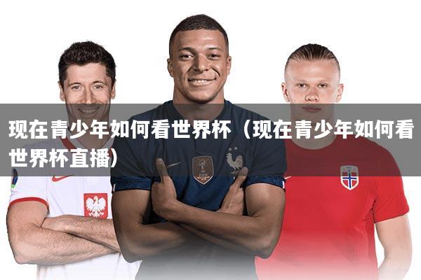 现在青少年如何看世界杯（现在青少年如何看世界杯直播）